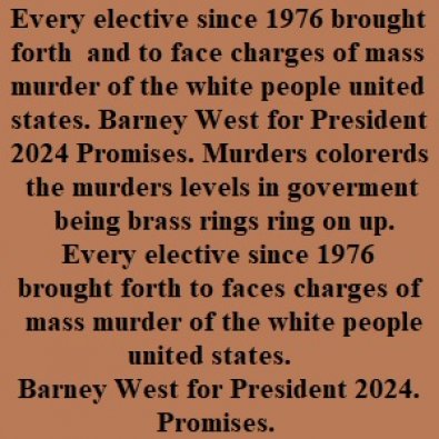 Every elective since 1976 brought forth to faces charges of mass murder of the white people united states. Barney West for President 2024. Promises.